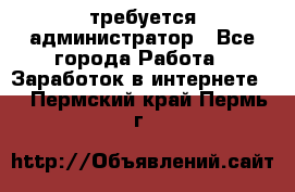 требуется администратор - Все города Работа » Заработок в интернете   . Пермский край,Пермь г.